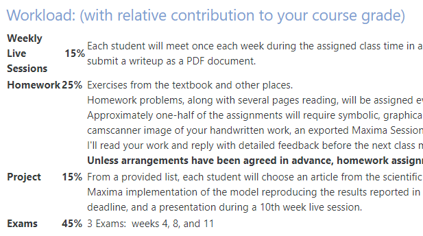 
Workload with relative contribution to your course grade: 
Weekly Live Sessions	 15%,	
Homework	25% ,
Project	15%,	
Exams	45%.


